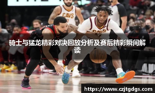 骑士与猛龙精彩对决回放分析及赛后精彩瞬间解读